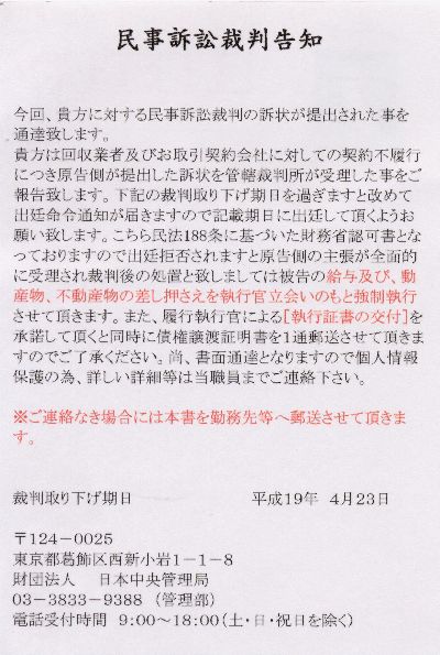 民事訴訟裁判告知<br />
今回、貴方に対する民事訴訟裁判の訴状が提出された事を通達致します。<br />
貴方は回収業者及びお取引契約会社に対しての契約不履行につき原告側が提出した訴状を管轄裁判所が受理した事をご報告致します。下記の裁判取り下げ期日を過ぎますと改めて出廷命令通知が届きますので記載期日に出廷して頂くようお願い致します。こちら民法188条に基づいた財務省認可書となっておりますので出廷拒否されますと原告側の主張が全面的に受理され裁判後の処置と致しましては被告の給与及び、動産物、不動産物の差し押さえを執行官立会いのもと強制執行させていただきます。また、履行執行官による[執行証書の交付]を承諾して頂くと同時に債権譲渡証明書を１通郵送させて頂きますのでご了承ください。尚、書面通達となりますので個人情報保護のため、詳しい詳細等は当職員までご連絡下さい。<br />
※ご連絡なき場合には本書を勤務先等へ郵送させて頂きます。<br />
裁判取り下げ期日　平成19年４月23日 